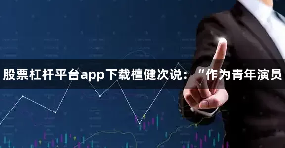 股票杠杆平台app下载檀健次说：“作为青年演员
