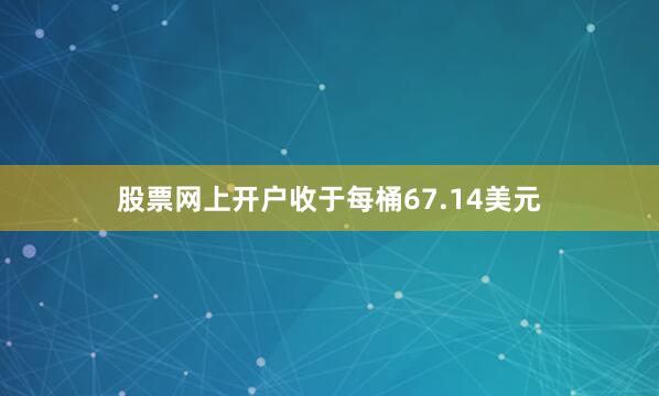 股票网上开户收于每桶67.14美元