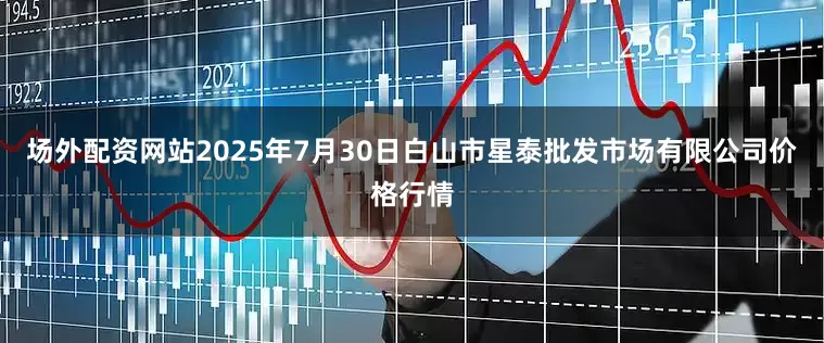 场外配资网站2025年7月30日白山市星泰批发市场有限公司价格行情