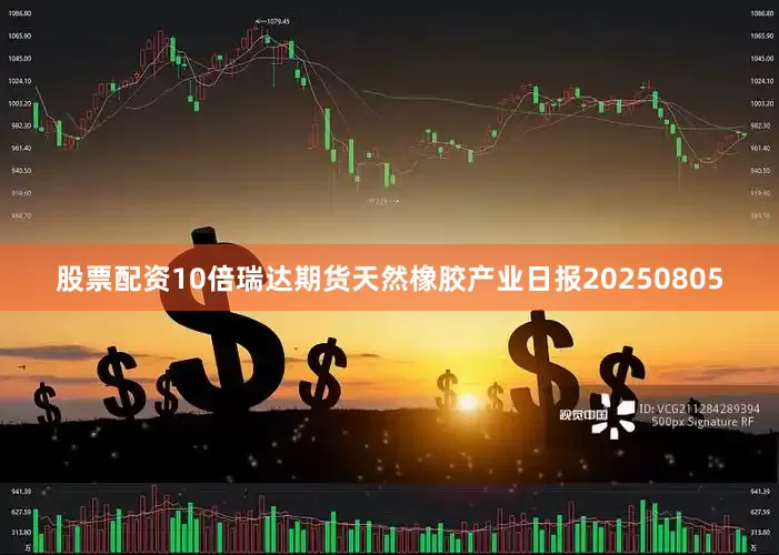 股票配资10倍瑞达期货天然橡胶产业日报20250805