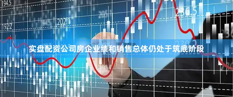 实盘配资公司房企业绩和销售总体仍处于筑底阶段