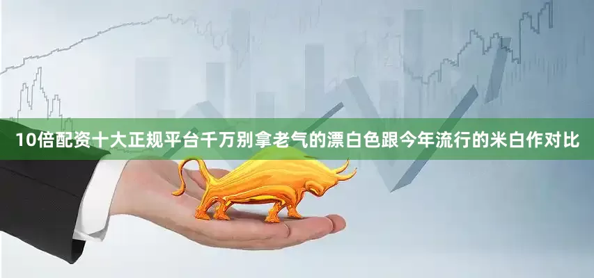 10倍配资十大正规平台千万别拿老气的漂白色跟今年流行的米白作对比