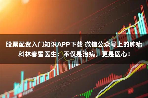 股票配资入门知识APP下载 微信公众号上的肿瘤科林春雪医生：不仅是治病，更是医心！