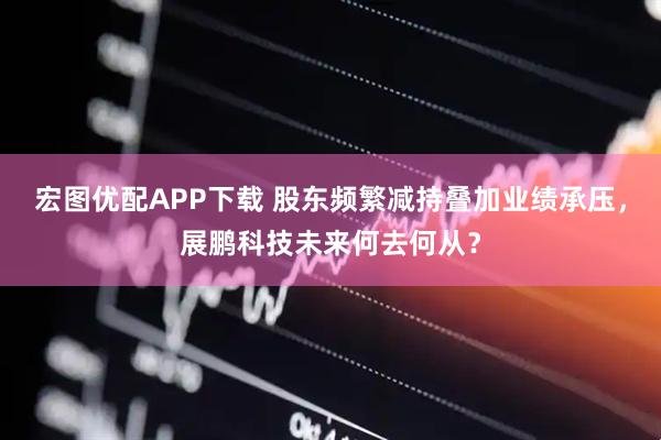 宏图优配APP下载 股东频繁减持叠加业绩承压，展鹏科技未来何去何从？