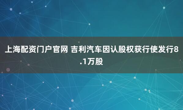 上海配资门户官网 吉利汽车因认股权获行使发行8.1万股