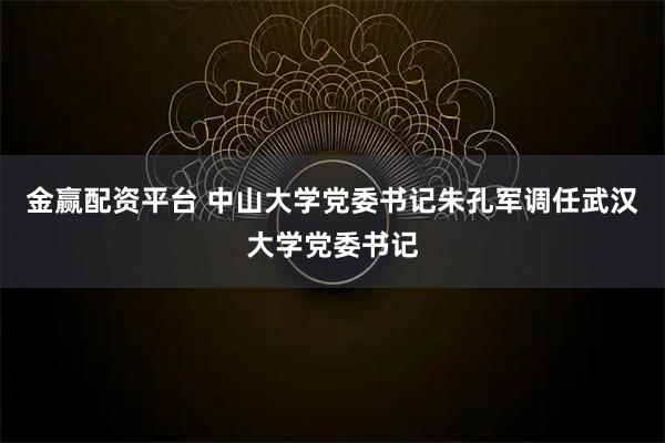 金赢配资平台 中山大学党委书记朱孔军调任武汉大学党委书记