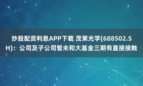 炒股配资利息APP下载 茂莱光学(688502.SH)：公司及子公司暂未和大基金三期有直接接触