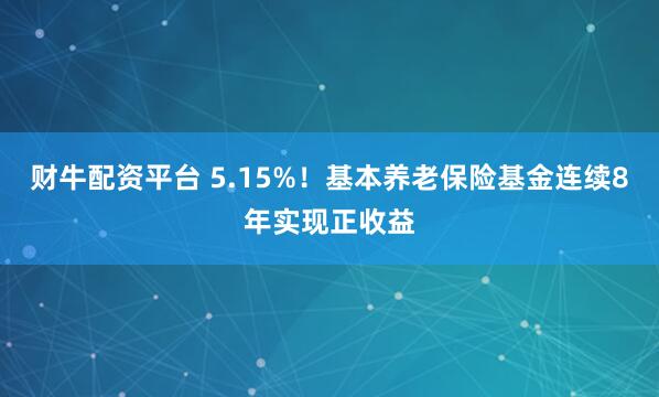 财牛配资平台 5.15%！基本养老保险基金连续8年实现正收益