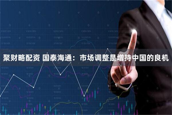 聚财略配资 国泰海通：市场调整是增持中国的良机