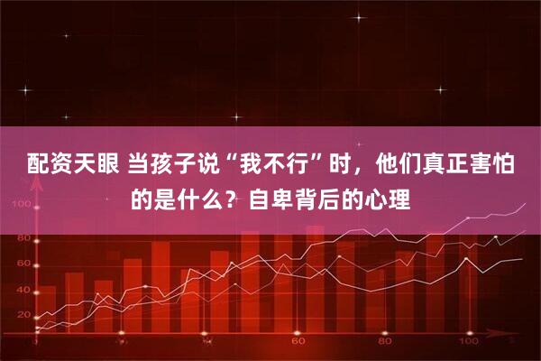 配资天眼 当孩子说“我不行”时，他们真正害怕的是什么？自卑背后的心理