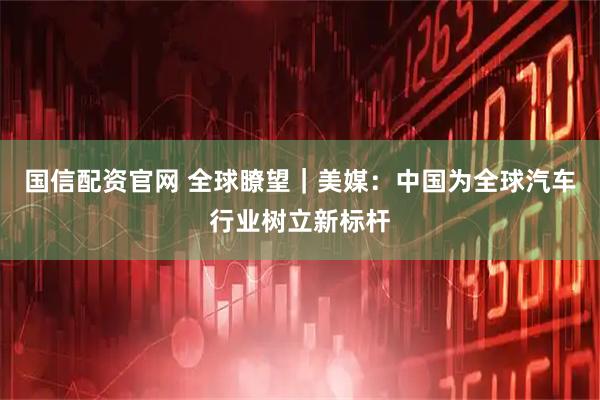国信配资官网 全球瞭望｜美媒：中国为全球汽车行业树立新标杆