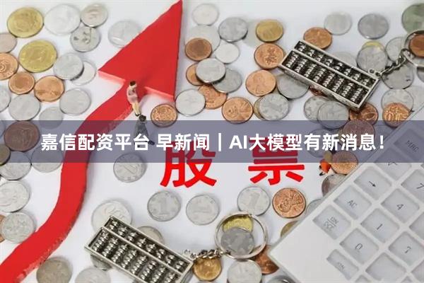 嘉信配资平台 早新闻｜AI大模型有新消息！
