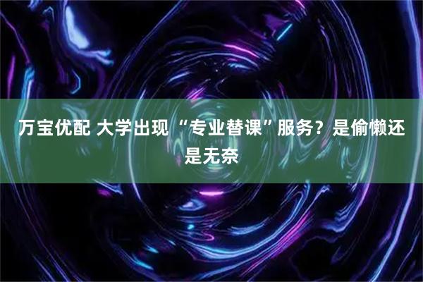 万宝优配 大学出现 “专业替课”服务?是偷懒还是无奈