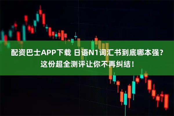 配资巴士APP下载 日语N1词汇书到底哪本强？这份超全测评让你不再纠结！