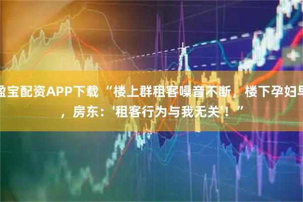 涨盈宝配资APP下载 “楼上群租客噪音不断，楼下孕妇早产，房东：'租客行为与我无关'！”
