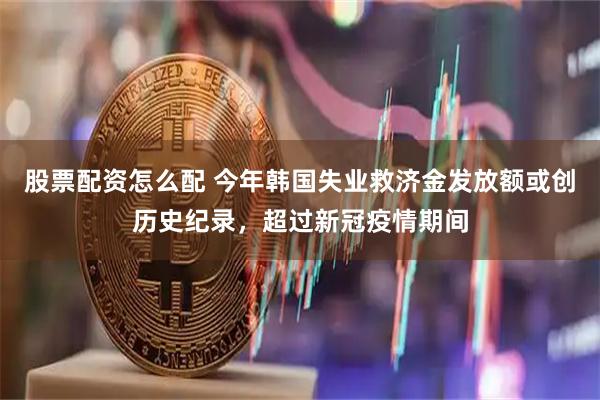 股票配资怎么配 今年韩国失业救济金发放额或创历史纪录，超过新冠疫情期间