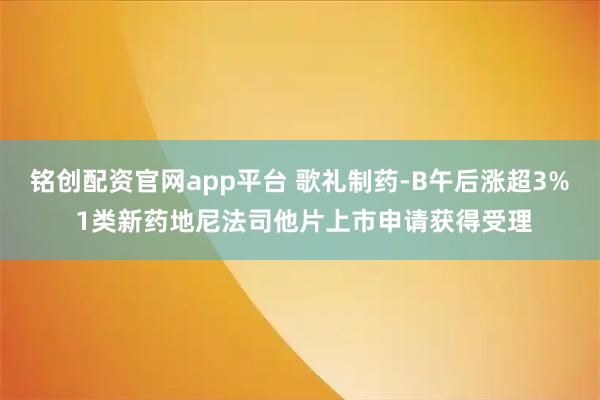铭创配资官网app平台 歌礼制药-B午后涨超3% 1类新药地尼法司他片上市申请获得受理