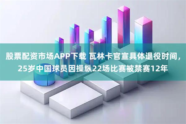 股票配资市场APP下载 瓦林卡官宣具体退役时间,25岁中国球员因操纵22场比赛被禁赛12年