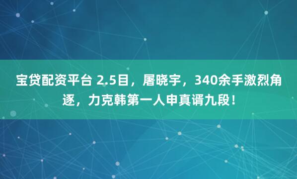宝贷配资平台 2.5目，屠晓宇，340余手激烈角逐，力克韩第一人申真谞九段！