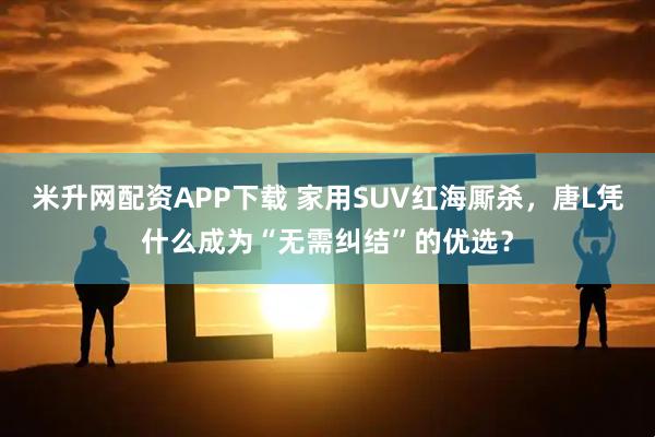 米升网配资APP下载 家用SUV红海厮杀，唐L凭什么成为“无需纠结”的优选？
