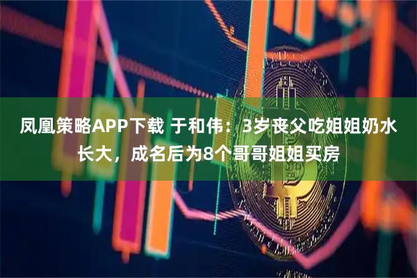 凤凰策略APP下载 于和伟：3岁丧父吃姐姐奶水长大，成名后为8个哥哥姐姐买房