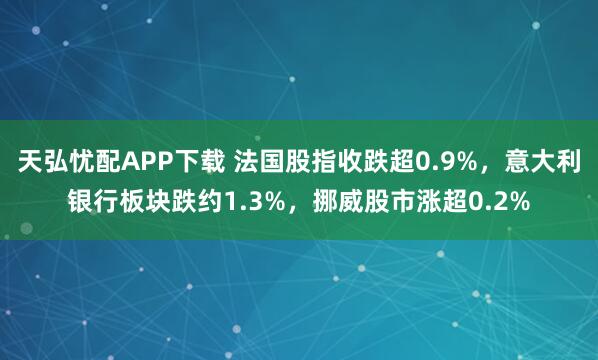 天弘忧配APP下载 法国股指收跌超0.9%，意大利银行板块跌约1.3%，挪威股市涨超0.2%