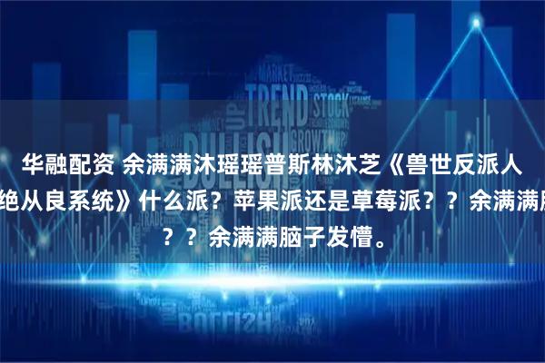 华融配资 余满满沐瑶瑶普斯林沐芝《兽世反派人鱼崽崽拒绝从良系统》什么派？苹果派还是草莓派？？余满满脑子发懵。
