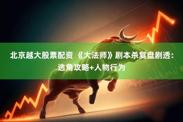 北京越大股票配资 《大法师》剧本杀复盘剧透：选角攻略+人物行为