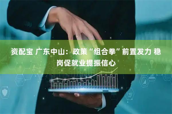 资配宝 广东中山：政策“组合拳”前置发力 稳岗促就业提振信心