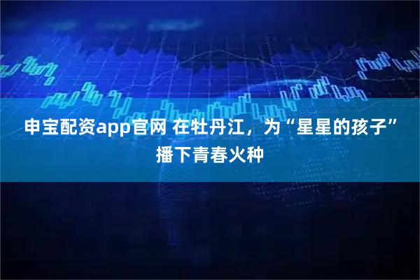 申宝配资app官网 在牡丹江，为“星星的孩子”播下青春火种