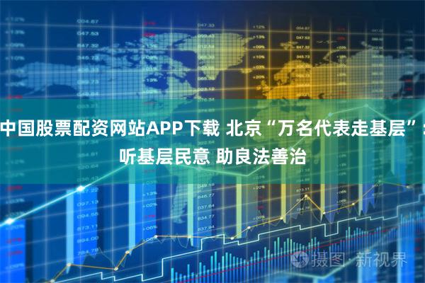 中国股票配资网站APP下载 北京“万名代表走基层”：听基层民意 助良法善治