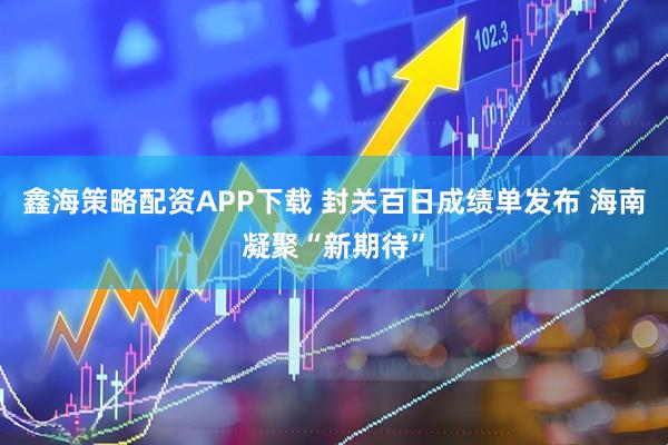 鑫海策略配资APP下载 封关百日成绩单发布 海南凝聚“新期待”