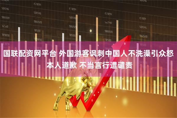 国联配资网平台 外国游客讽刺中国人不洗澡引众怒 本人道歉 不当言行遭谴责