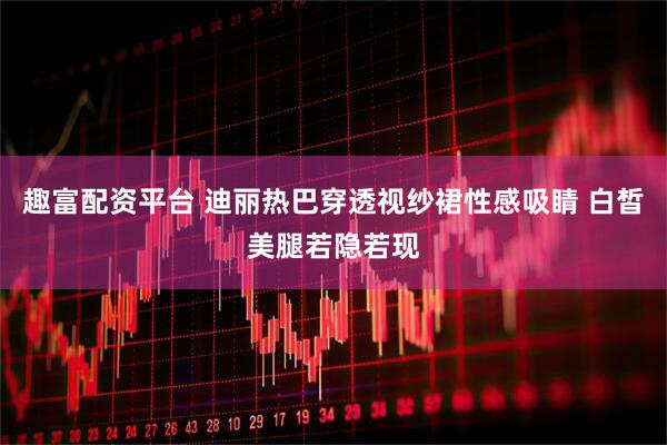 趣富配资平台 迪丽热巴穿透视纱裙性感吸睛 白皙美腿若隐若现