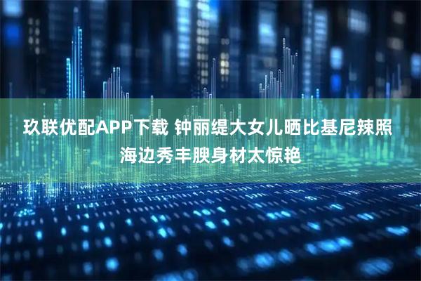 玖联优配APP下载 钟丽缇大女儿晒比基尼辣照 海边秀丰腴身材太惊艳