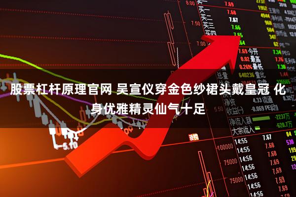 股票杠杆原理官网 吴宣仪穿金色纱裙头戴皇冠 化身优雅精灵仙气十足