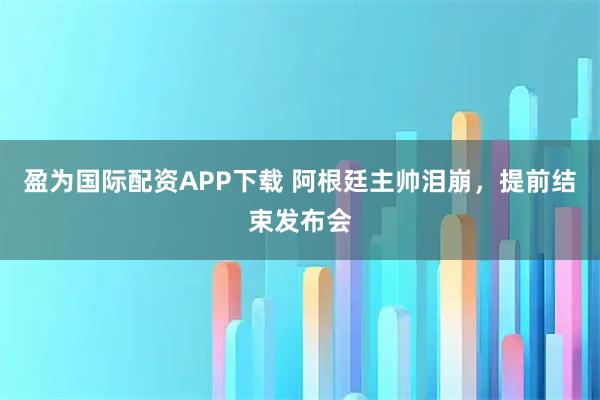 盈为国际配资APP下载 阿根廷主帅泪崩，提前结束发布会