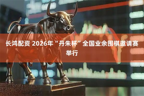 长鸿配资 2026年“丹朱杯”全国业余围棋邀请赛举行